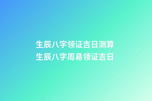 生辰八字领证吉日测算 生辰八字周易领证吉日